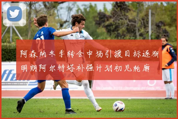 阿森纳冬季转会中场引援目标逐渐明朗阿尔特塔补强计划初见轮廓