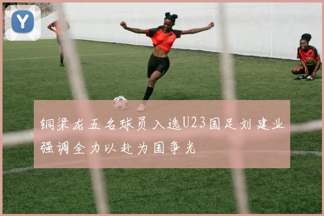 铜梁龙五名球员入选U23国足刘建业强调全力以赴为国争光