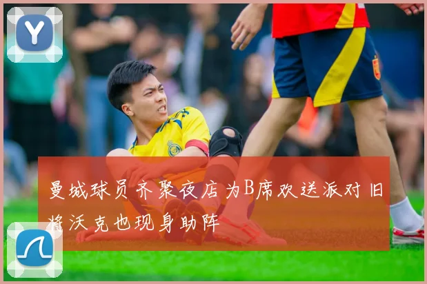 曼城球员齐聚夜店为B席欢送派对旧将沃克也现身助阵