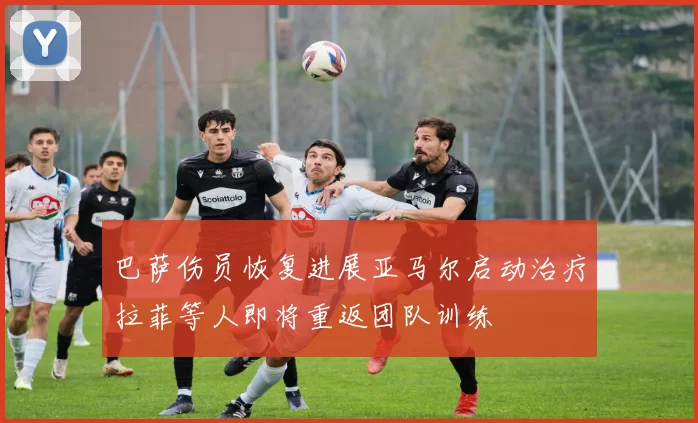 巴萨伤员恢复进展亚马尔启动治疗拉菲等人即将重返团队训练