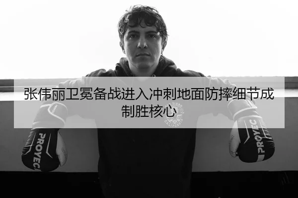 张伟丽卫冕备战进入冲刺地面防摔细节成制胜核心