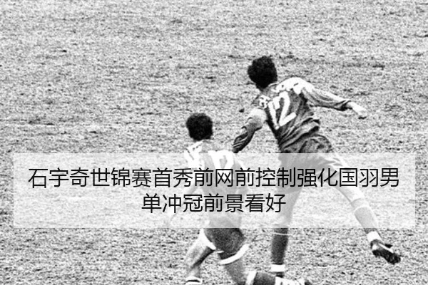 石宇奇世锦赛首秀前网前控制强化国羽男单冲冠前景看好