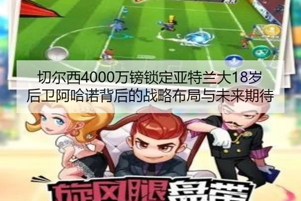 切尔西4000万镑锁定亚特兰大18岁后卫阿哈诺背后的战略布局与未来期待